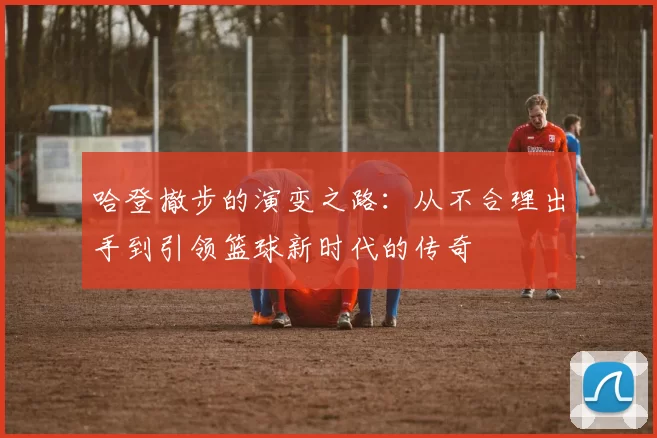 哈登撤步的演变之路：从不合理出手到引领篮球新时代的传奇