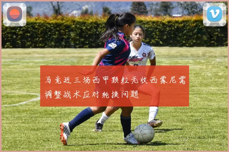 马竞近三场西甲颗粒无收西蒙尼需调整战术应对轮换问题