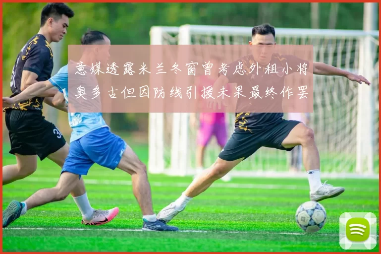 意媒透露米兰冬窗曾考虑外租小将奥多古但因防线引援未果最终作罢