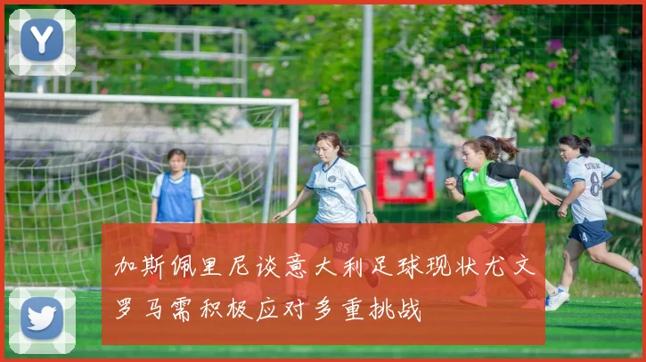加斯佩里尼谈意大利足球现状尤文罗马需积极应对多重挑战