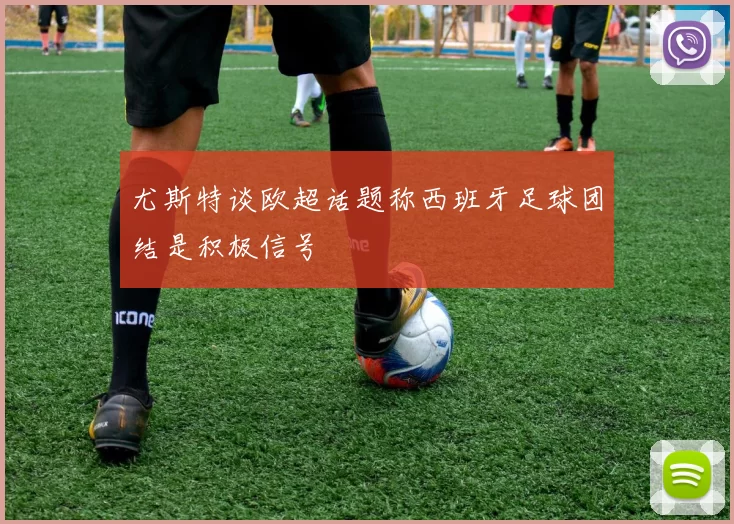 尤斯特谈欧超话题称西班牙足球团结是积极信号