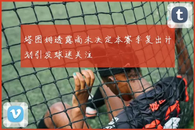 塔图姆透露尚未决定本赛季复出计划引发球迷关注