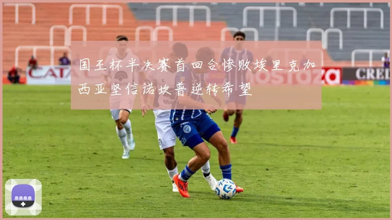 国王杯半决赛首回合惨败埃里克加西亚坚信诺坎普逆转希望