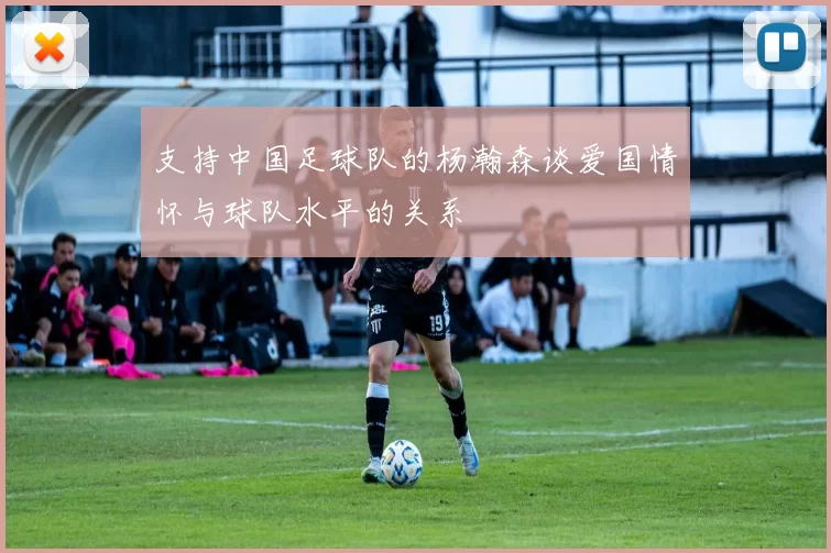 支持中国足球队的杨瀚森谈爱国情怀与球队水平的关系