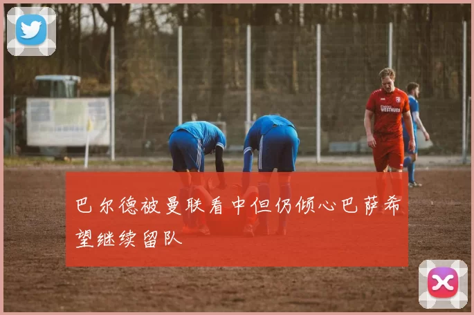 巴尔德被曼联看中但仍倾心巴萨希望继续留队