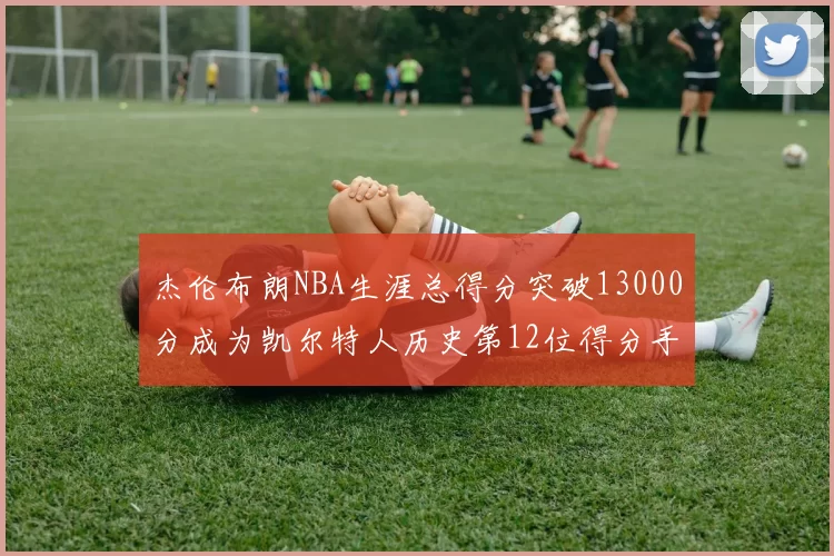杰伦布朗NBA生涯总得分突破13000分成为凯尔特人历史第12位得分手
