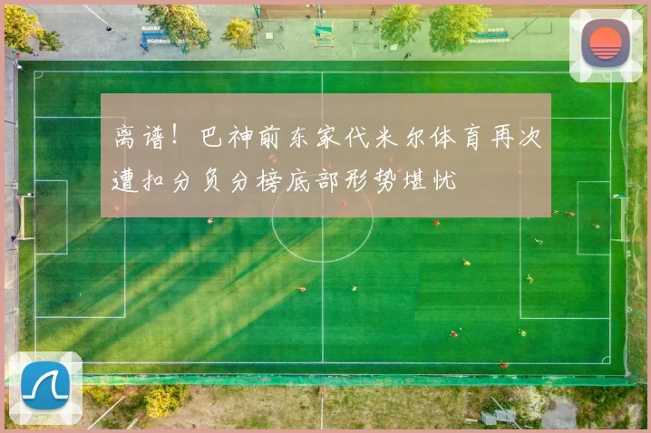 离谱！巴神前东家代米尔体育再次遭扣分负分榜底部形势堪忧