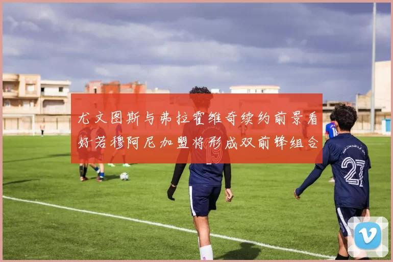 尤文图斯与弗拉霍维奇续约前景看好若穆阿尼加盟将形成双前锋组合