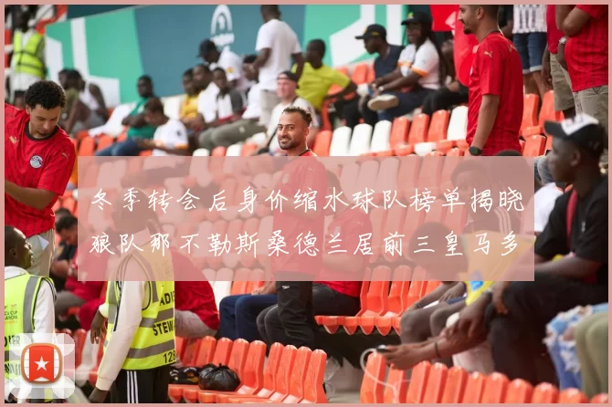 冬季转会后身价缩水球队榜单揭晓狼队那不勒斯桑德兰居前三皇马多特也在其中