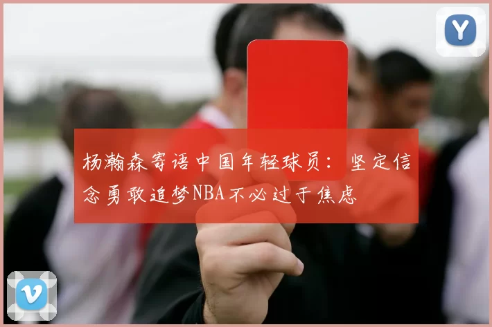 杨瀚森寄语中国年轻球员：坚定信念勇敢追梦NBA不必过于焦虑