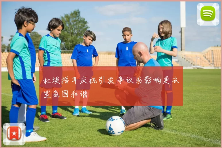 杜埃捂耳庆祝引发争议或影响更衣室氛围和谐