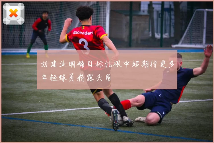 刘建业明确目标扎根中超期待更多年轻球员崭露头角