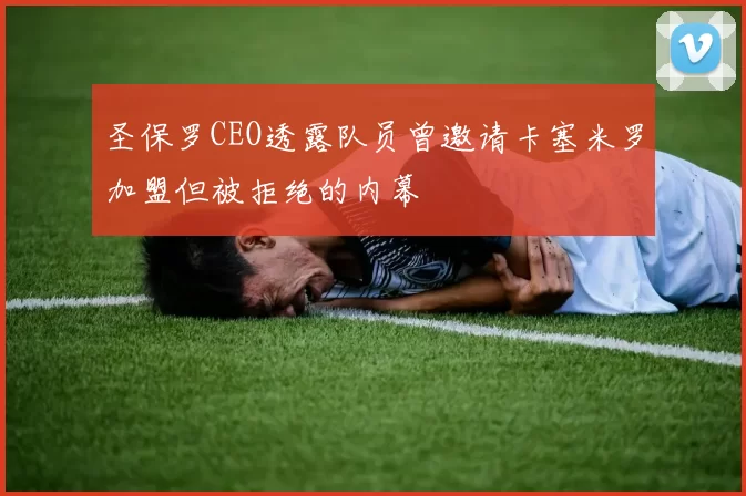 圣保罗CEO透露队员曾邀请卡塞米罗加盟但被拒绝的内幕
