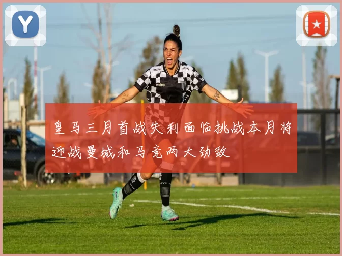 皇马三月首战失利面临挑战本月将迎战曼城和马竞两大劲敌