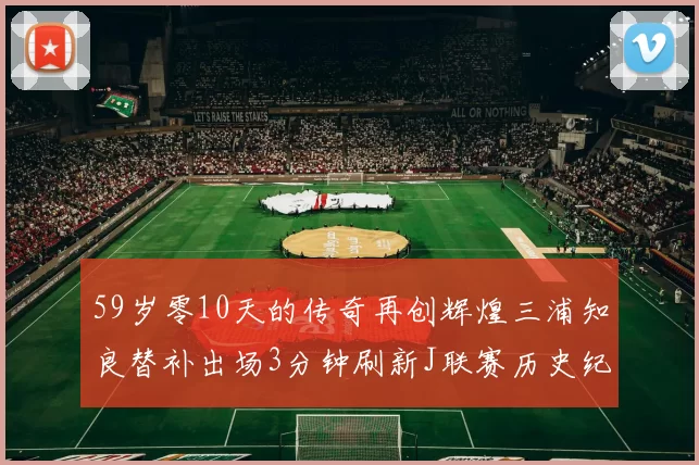 59岁零10天的传奇再创辉煌三浦知良替补出场3分钟刷新J联赛历史纪录