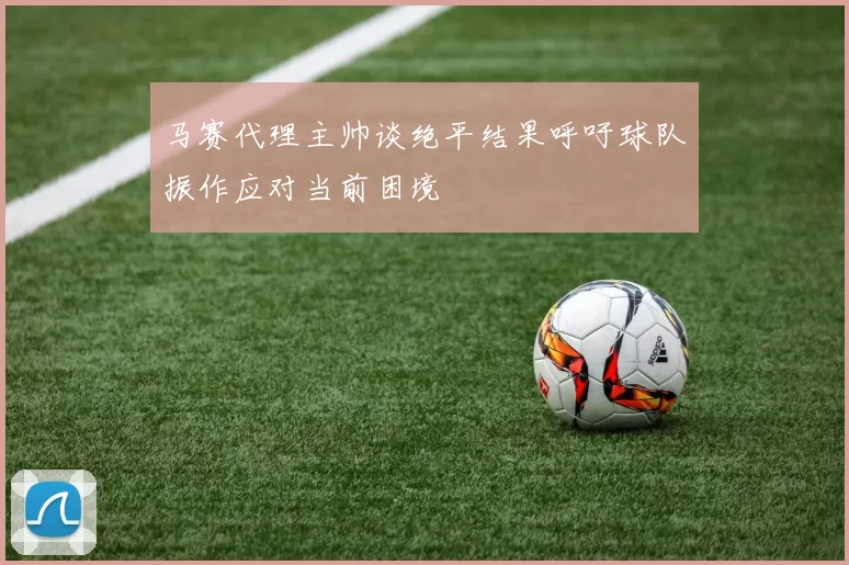 马赛代理主帅谈绝平结果呼吁球队振作应对当前困境