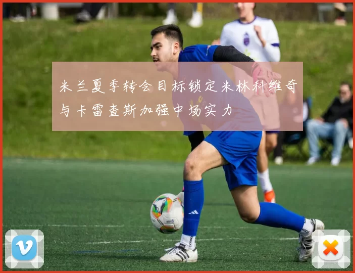 米兰夏季转会目标锁定米林科维奇与卡雷查斯加强中场实力